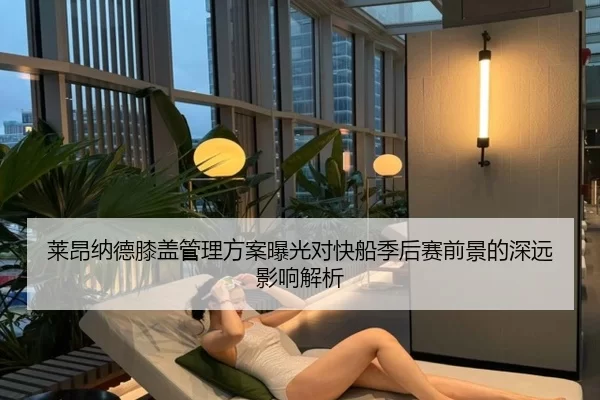 莱昂纳德膝盖管理方案曝光对快船季后赛前景的深远影响解析